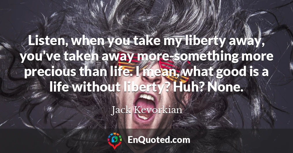 Listen, when you take my liberty away, you've taken away more-something more precious than life. I mean, what good is a life without liberty? Huh? None.