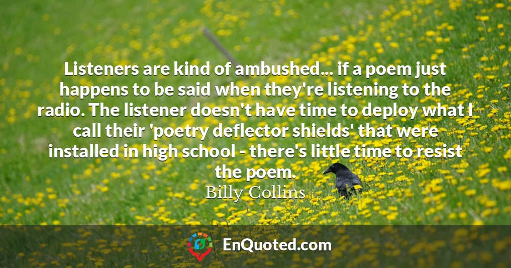 Listeners are kind of ambushed... if a poem just happens to be said when they're listening to the radio. The listener doesn't have time to deploy what I call their 'poetry deflector shields' that were installed in high school - there's little time to resist the poem.