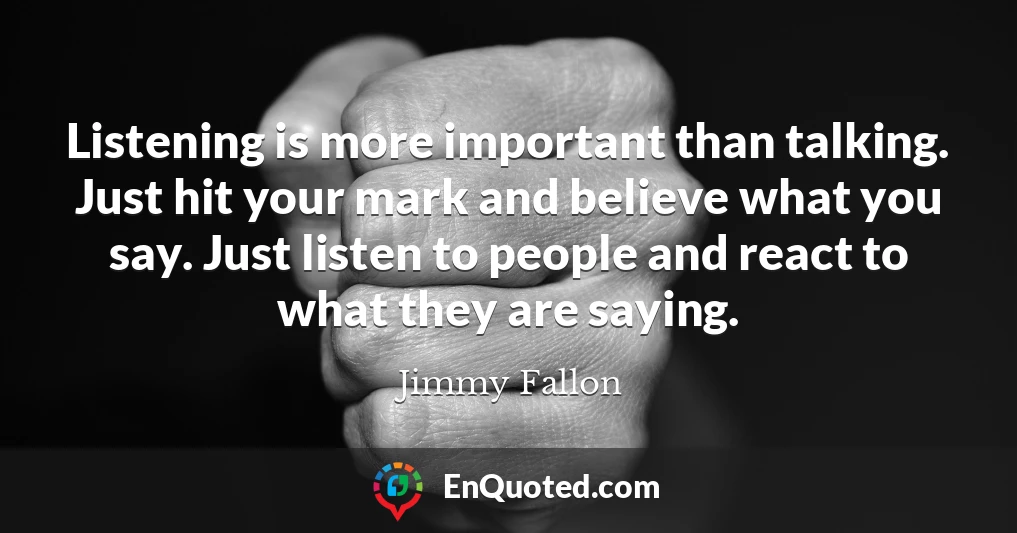 Listening is more important than talking. Just hit your mark and believe what you say. Just listen to people and react to what they are saying.