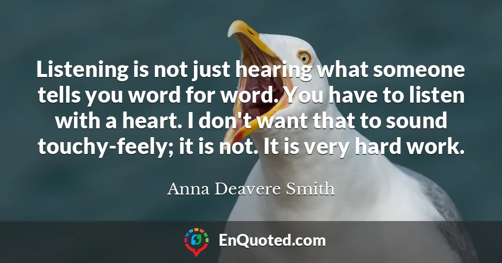 Listening is not just hearing what someone tells you word for word. You have to listen with a heart. I don't want that to sound touchy-feely; it is not. It is very hard work.