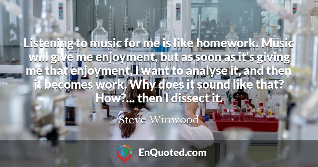 Listening to music for me is like homework. Music will give me enjoyment, but as soon as it's giving me that enjoyment, I want to analyse it, and then it becomes work. Why does it sound like that? How?... then I dissect it.