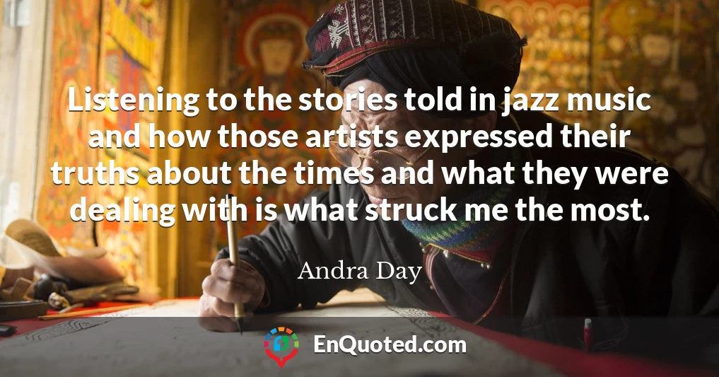 Listening to the stories told in jazz music and how those artists expressed their truths about the times and what they were dealing with is what struck me the most.