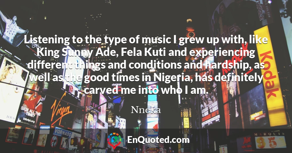 Listening to the type of music I grew up with, like King Sunny Ade, Fela Kuti and experiencing different things and conditions and hardship, as well as the good times in Nigeria, has definitely carved me into who I am.