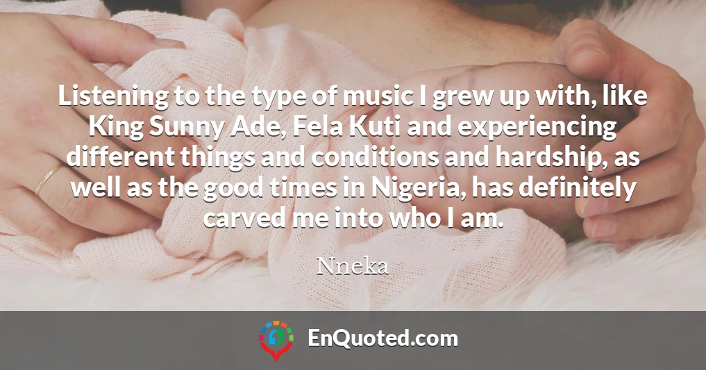 Listening to the type of music I grew up with, like King Sunny Ade, Fela Kuti and experiencing different things and conditions and hardship, as well as the good times in Nigeria, has definitely carved me into who I am.