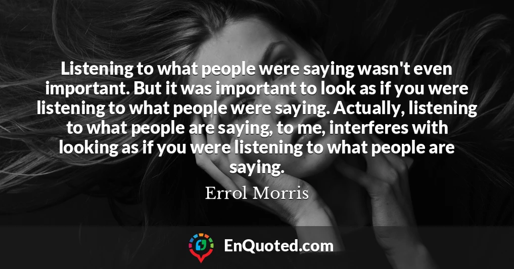 Listening to what people were saying wasn't even important. But it was important to look as if you were listening to what people were saying. Actually, listening to what people are saying, to me, interferes with looking as if you were listening to what people are saying.