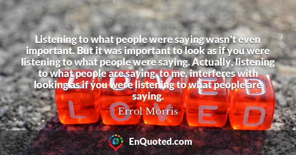 Listening to what people were saying wasn't even important. But it was important to look as if you were listening to what people were saying. Actually, listening to what people are saying, to me, interferes with looking as if you were listening to what people are saying.