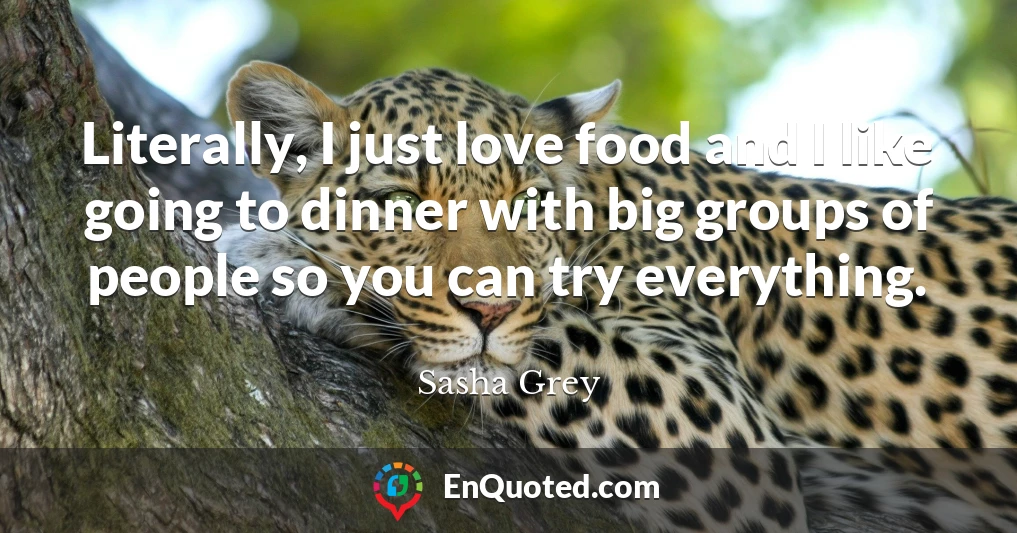 Literally, I just love food and I like going to dinner with big groups of people so you can try everything.