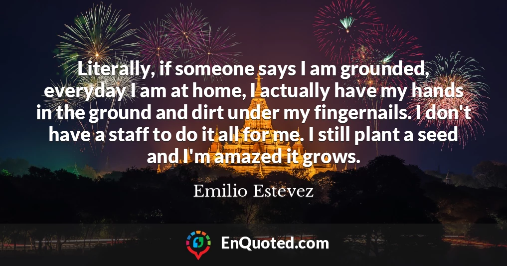 Literally, if someone says I am grounded, everyday I am at home, I actually have my hands in the ground and dirt under my fingernails. I don't have a staff to do it all for me. I still plant a seed and I'm amazed it grows.