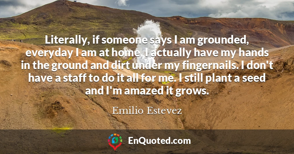 Literally, if someone says I am grounded, everyday I am at home, I actually have my hands in the ground and dirt under my fingernails. I don't have a staff to do it all for me. I still plant a seed and I'm amazed it grows.