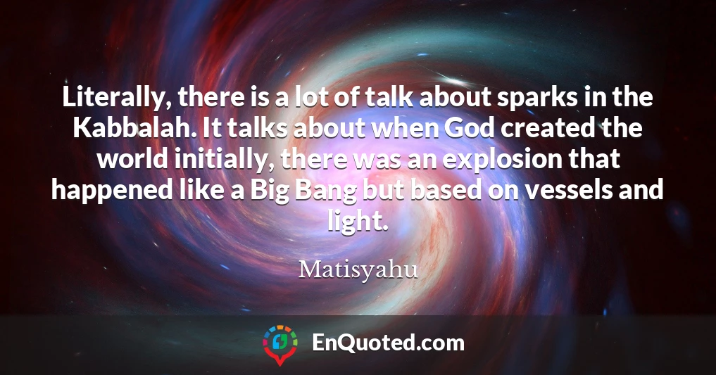 Literally, there is a lot of talk about sparks in the Kabbalah. It talks about when God created the world initially, there was an explosion that happened like a Big Bang but based on vessels and light.