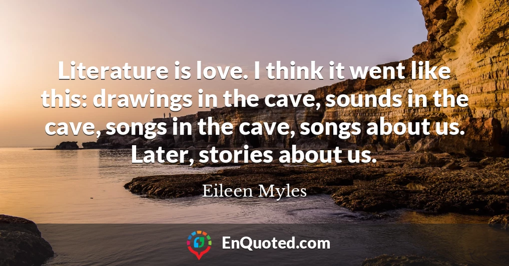Literature is love. I think it went like this: drawings in the cave, sounds in the cave, songs in the cave, songs about us. Later, stories about us.