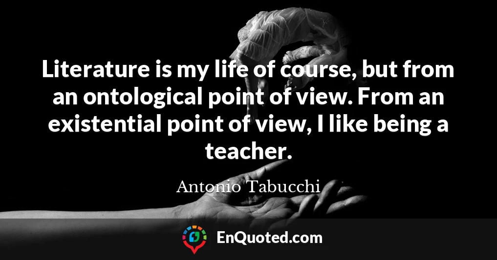 Literature is my life of course, but from an ontological point of view. From an existential point of view, I like being a teacher.