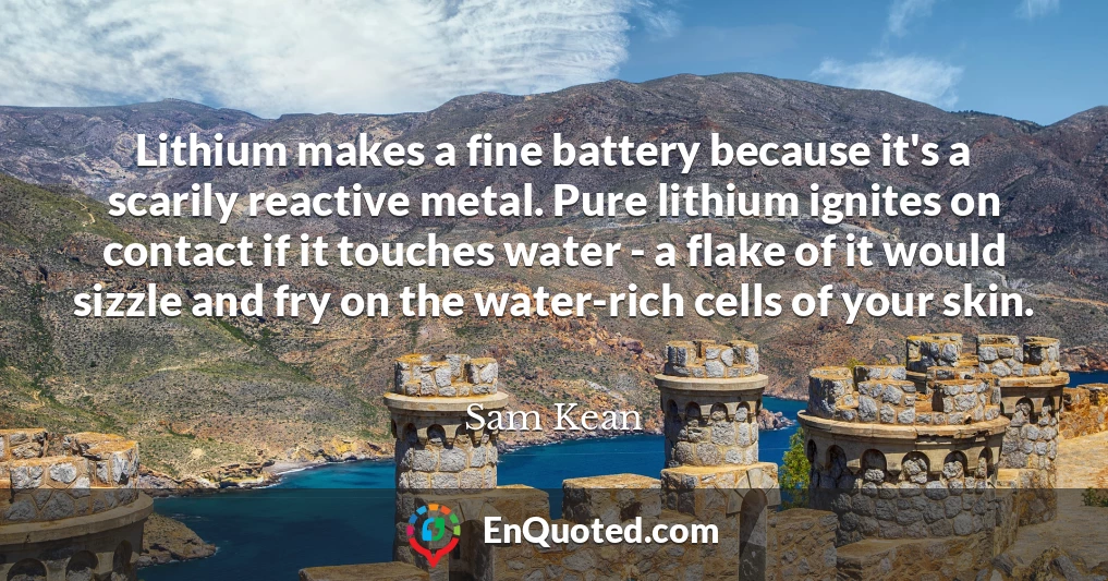 Lithium makes a fine battery because it's a scarily reactive metal. Pure lithium ignites on contact if it touches water - a flake of it would sizzle and fry on the water-rich cells of your skin.