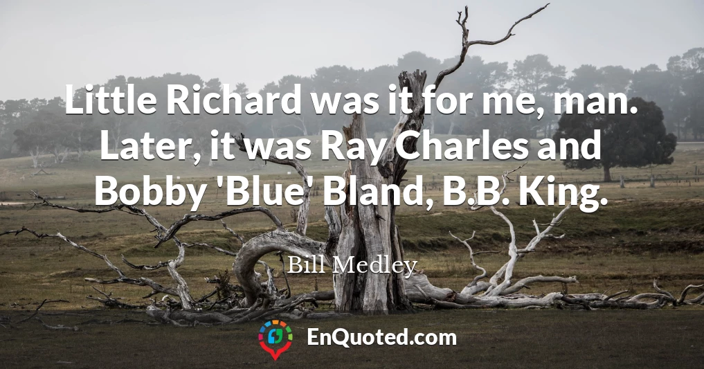 Little Richard was it for me, man. Later, it was Ray Charles and Bobby 'Blue' Bland, B.B. King.