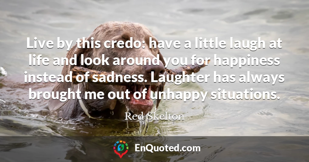 Live by this credo: have a little laugh at life and look around you for happiness instead of sadness. Laughter has always brought me out of unhappy situations.
