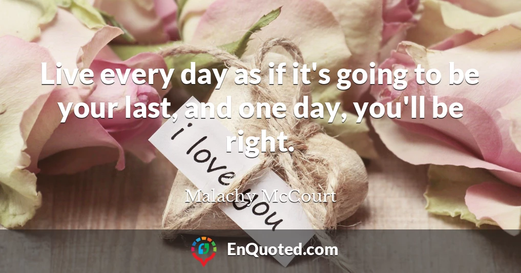 Live every day as if it's going to be your last, and one day, you'll be right.