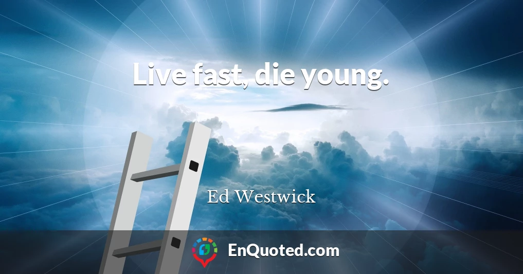 Live fast, die young.