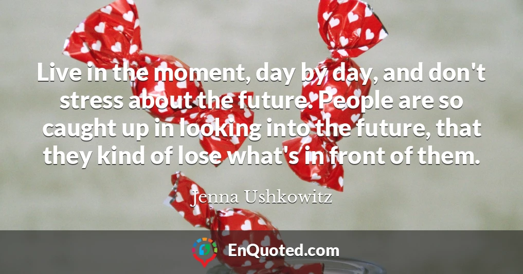 Live in the moment, day by day, and don't stress about the future. People are so caught up in looking into the future, that they kind of lose what's in front of them.