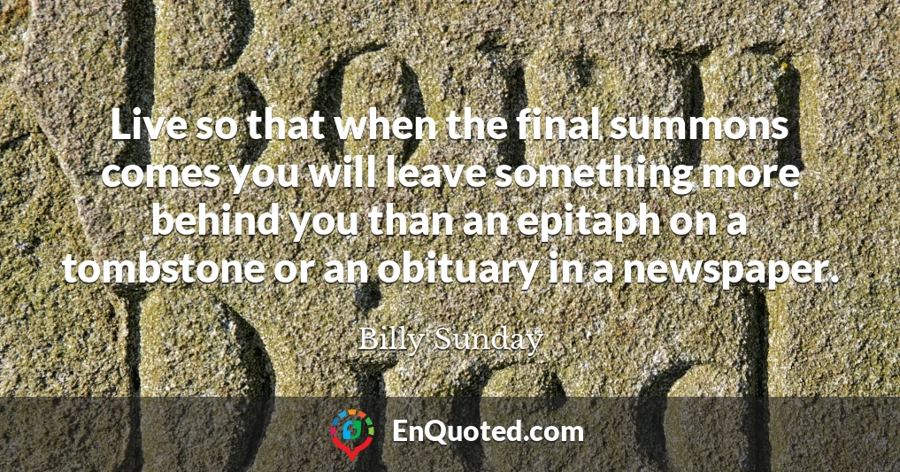 Live so that when the final summons comes you will leave something more behind you than an epitaph on a tombstone or an obituary in a newspaper.