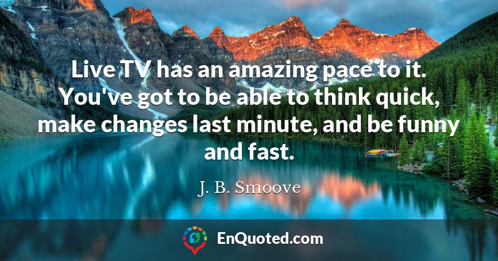 Live TV has an amazing pace to it. You've got to be able to think quick, make changes last minute, and be funny and fast.