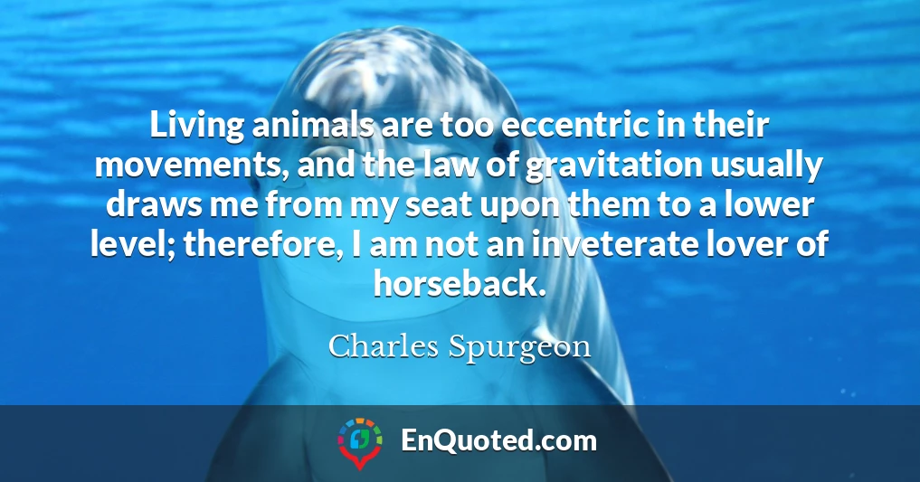 Living animals are too eccentric in their movements, and the law of gravitation usually draws me from my seat upon them to a lower level; therefore, I am not an inveterate lover of horseback.