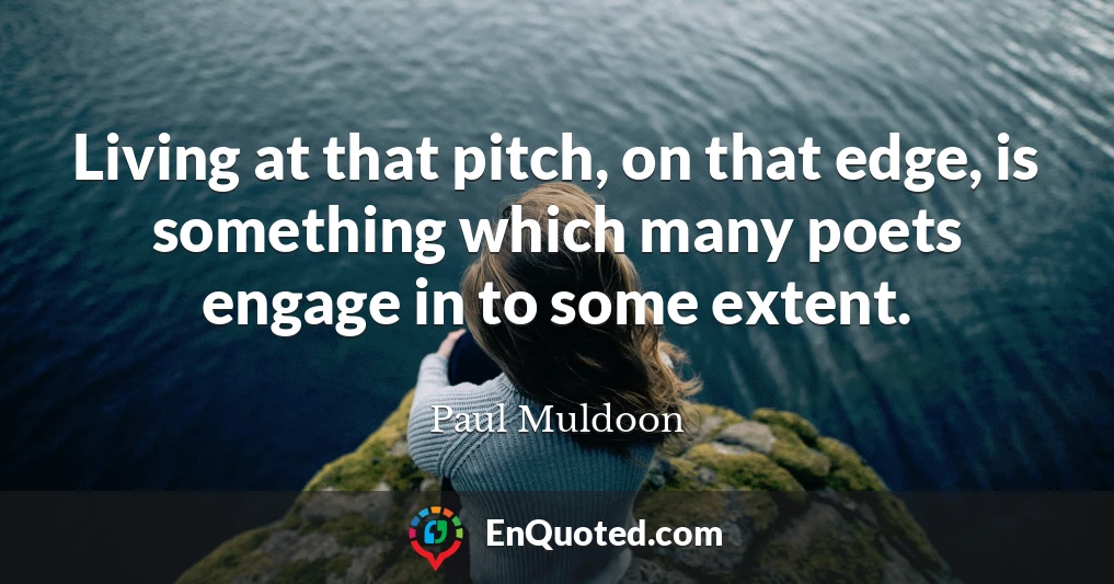 Living at that pitch, on that edge, is something which many poets engage in to some extent.