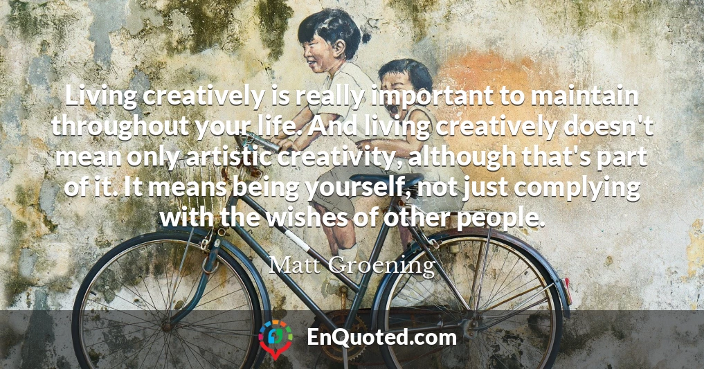 Living creatively is really important to maintain throughout your life. And living creatively doesn't mean only artistic creativity, although that's part of it. It means being yourself, not just complying with the wishes of other people.