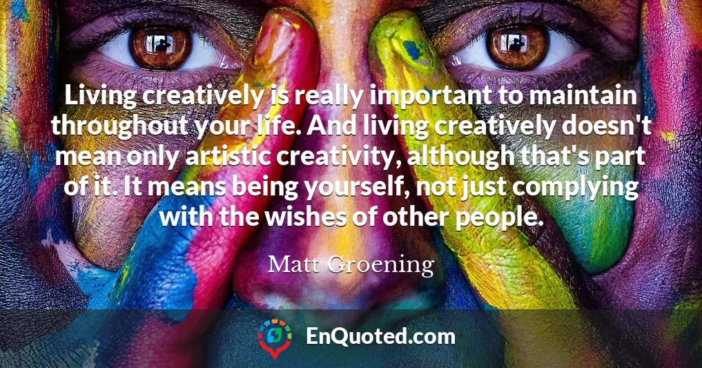 Living creatively is really important to maintain throughout your life. And living creatively doesn't mean only artistic creativity, although that's part of it. It means being yourself, not just complying with the wishes of other people.