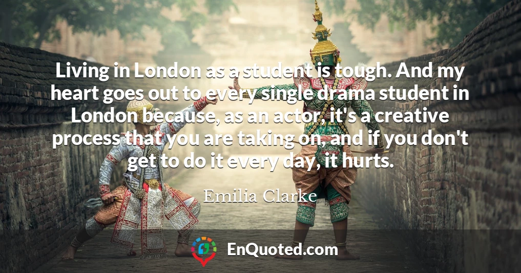 Living in London as a student is tough. And my heart goes out to every single drama student in London because, as an actor, it's a creative process that you are taking on, and if you don't get to do it every day, it hurts.