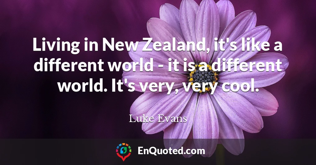 Living in New Zealand, it's like a different world - it is a different world. It's very, very cool.