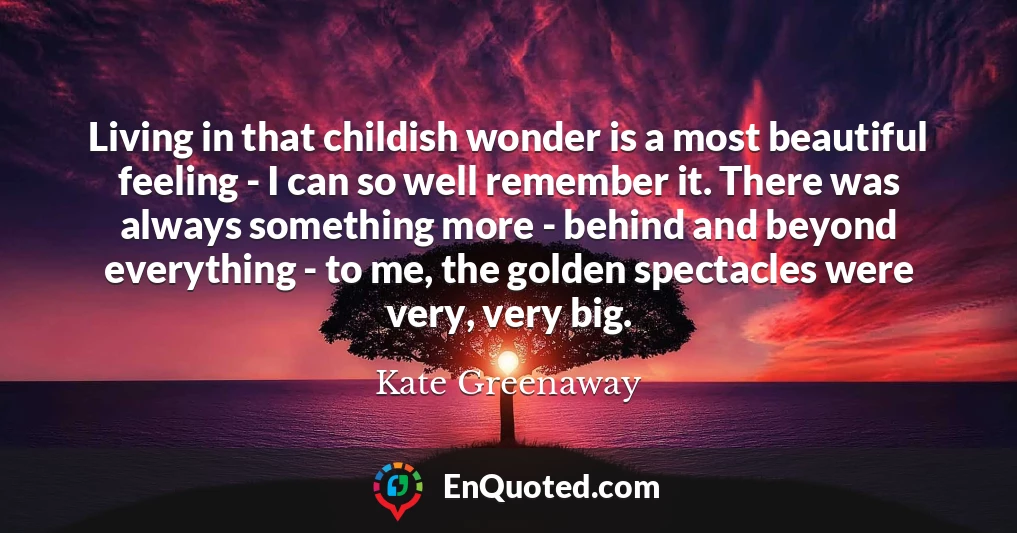Living in that childish wonder is a most beautiful feeling - I can so well remember it. There was always something more - behind and beyond everything - to me, the golden spectacles were very, very big.