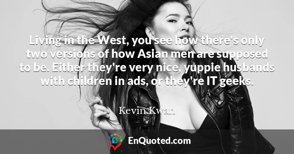 Living in the West, you see how there's only two versions of how Asian men are supposed to be. Either they're very nice, yuppie husbands with children in ads, or they're IT geeks.