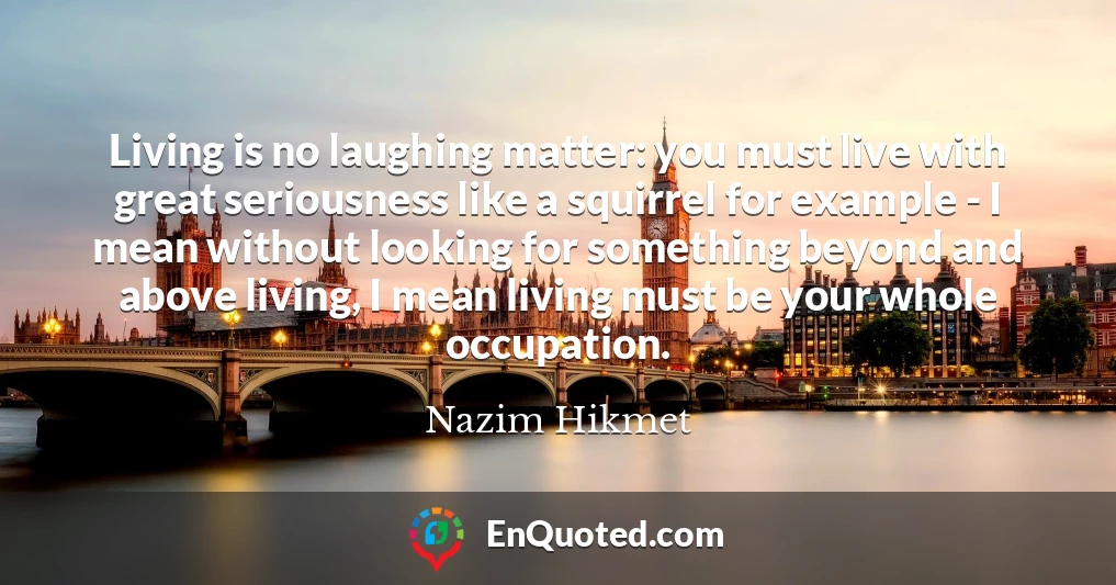 Living is no laughing matter: you must live with great seriousness like a squirrel for example - I mean without looking for something beyond and above living, I mean living must be your whole occupation.