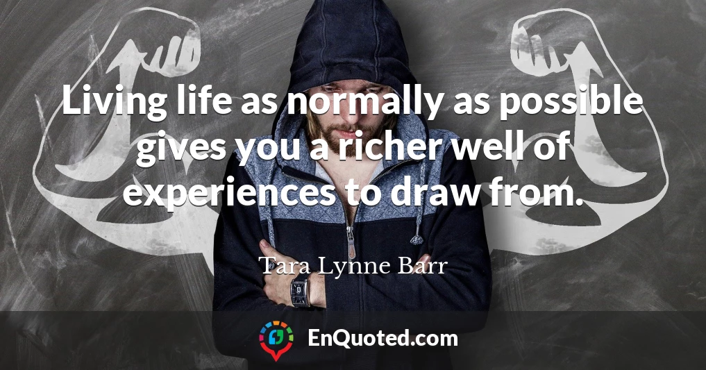 Living life as normally as possible gives you a richer well of experiences to draw from.