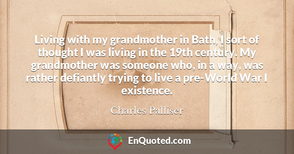 Living with my grandmother in Bath, I sort of thought I was living in the 19th century. My grandmother was someone who, in a way, was rather defiantly trying to live a pre-World War I existence.