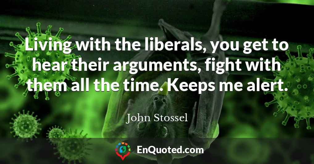 Living with the liberals, you get to hear their arguments, fight with them all the time. Keeps me alert.