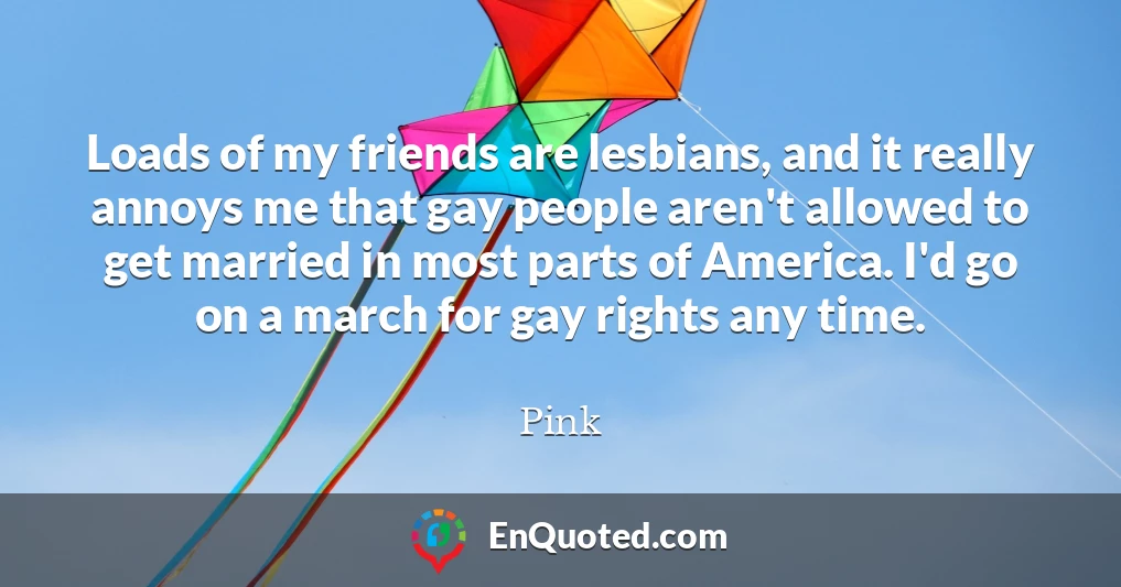 Loads of my friends are lesbians, and it really annoys me that gay people aren't allowed to get married in most parts of America. I'd go on a march for gay rights any time.