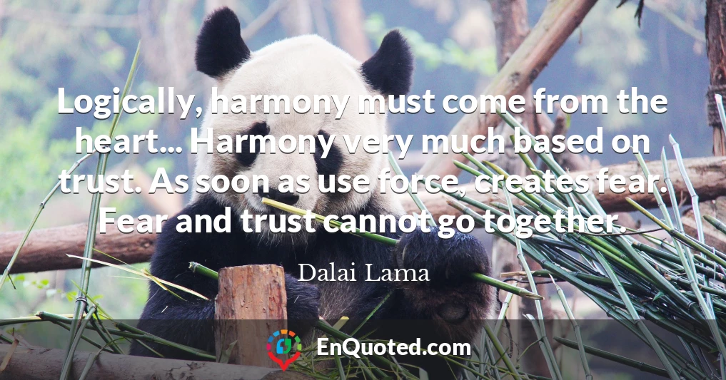 Logically, harmony must come from the heart... Harmony very much based on trust. As soon as use force, creates fear. Fear and trust cannot go together.