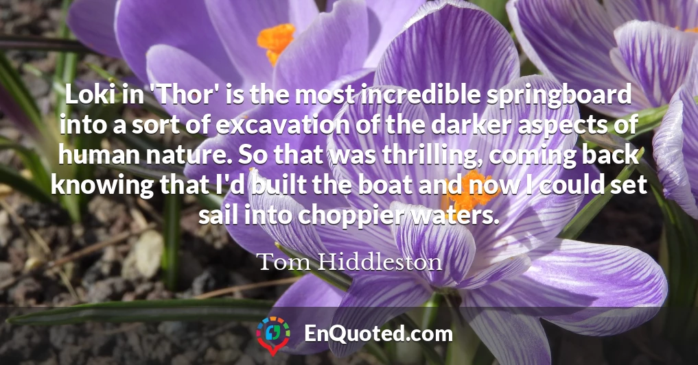Loki in 'Thor' is the most incredible springboard into a sort of excavation of the darker aspects of human nature. So that was thrilling, coming back knowing that I'd built the boat and now I could set sail into choppier waters.