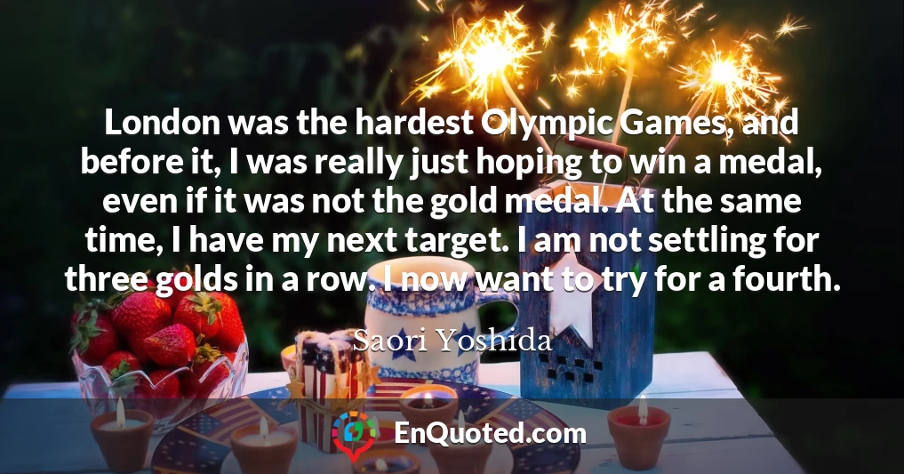 London was the hardest Olympic Games, and before it, I was really just hoping to win a medal, even if it was not the gold medal. At the same time, I have my next target. I am not settling for three golds in a row. I now want to try for a fourth.