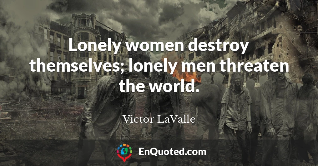 Lonely women destroy themselves; lonely men threaten the world.