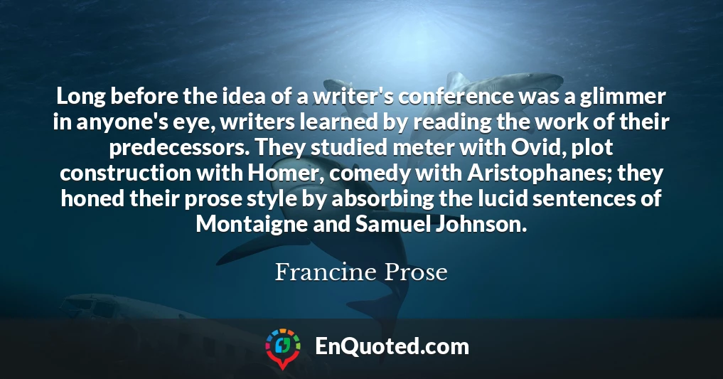 Long before the idea of a writer's conference was a glimmer in anyone's eye, writers learned by reading the work of their predecessors. They studied meter with Ovid, plot construction with Homer, comedy with Aristophanes; they honed their prose style by absorbing the lucid sentences of Montaigne and Samuel Johnson.