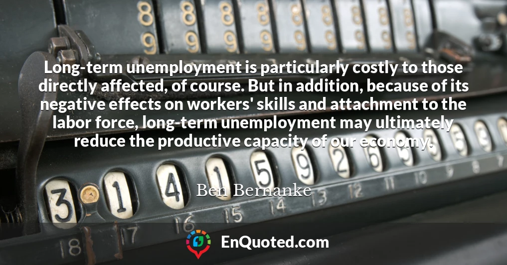 Long-term unemployment is particularly costly to those directly affected, of course. But in addition, because of its negative effects on workers' skills and attachment to the labor force, long-term unemployment may ultimately reduce the productive capacity of our economy.