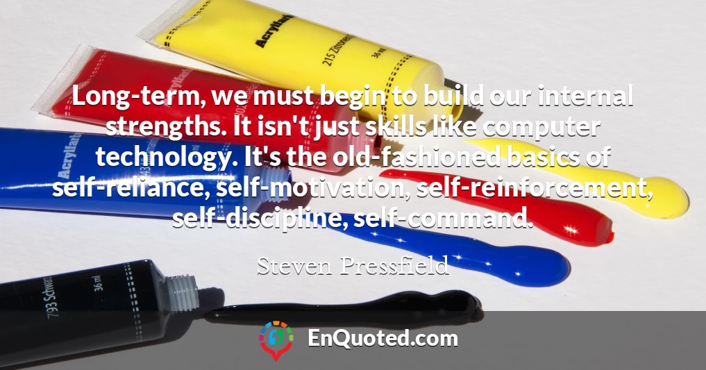 Long-term, we must begin to build our internal strengths. It isn't just skills like computer technology. It's the old-fashioned basics of self-reliance, self-motivation, self-reinforcement, self-discipline, self-command.