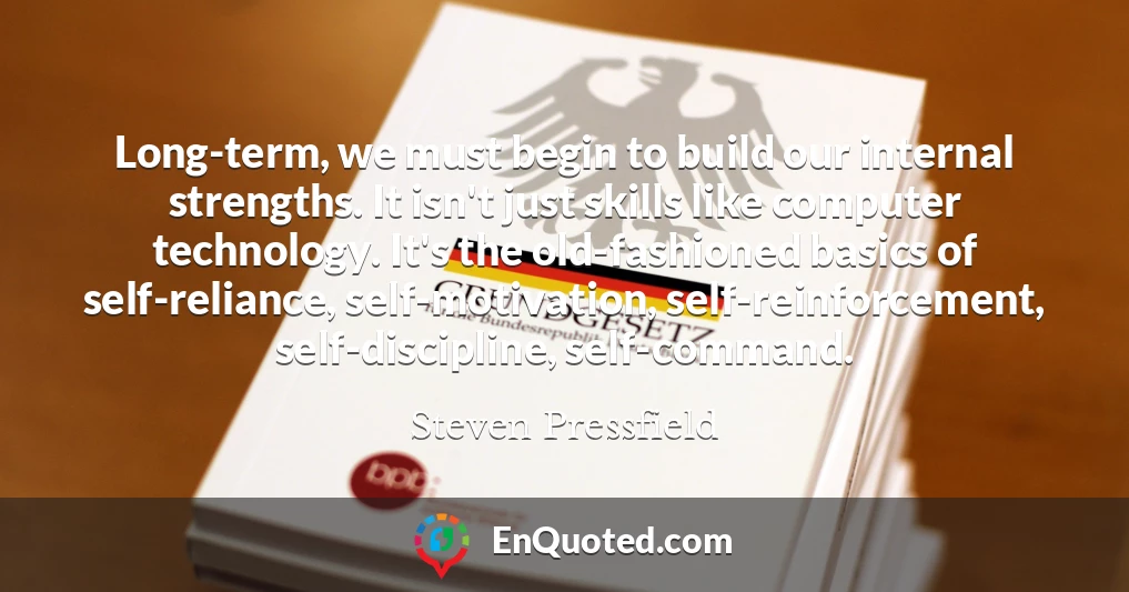 Long-term, we must begin to build our internal strengths. It isn't just skills like computer technology. It's the old-fashioned basics of self-reliance, self-motivation, self-reinforcement, self-discipline, self-command.