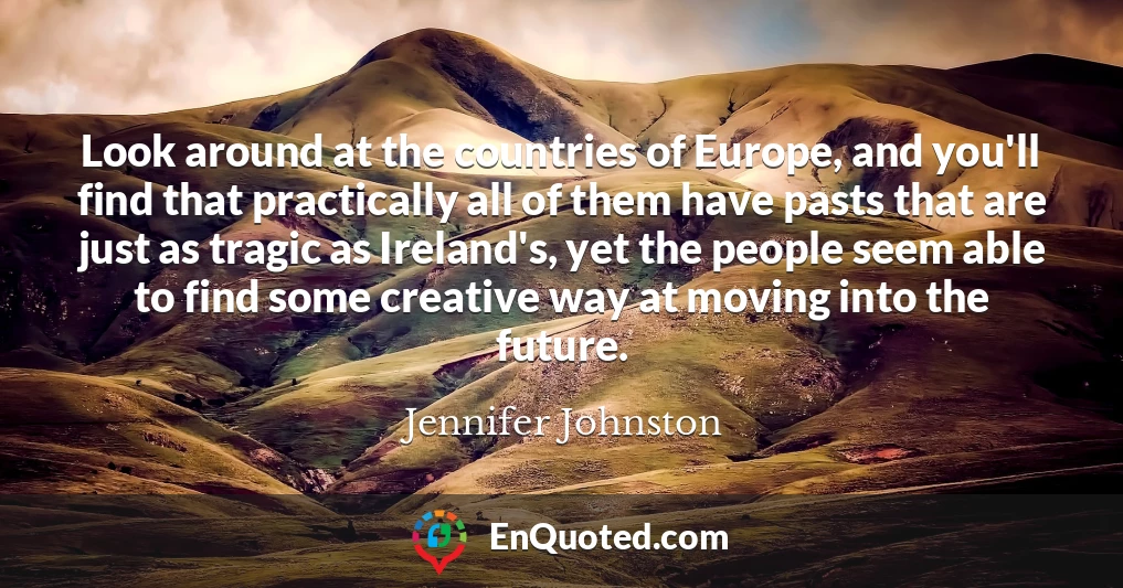 Look around at the countries of Europe, and you'll find that practically all of them have pasts that are just as tragic as Ireland's, yet the people seem able to find some creative way at moving into the future.