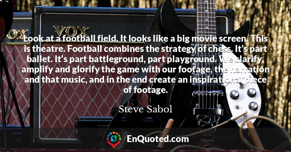 Look at a football field. It looks like a big movie screen. This is theatre. Football combines the strategy of chess. It's part ballet. It's part battleground, part playground. We clarify, amplify and glorify the game with our footage, the narration and that music, and in the end create an inspirational piece of footage.