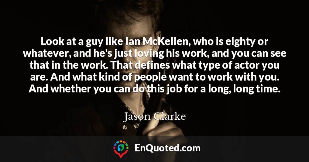 Look at a guy like Ian McKellen, who is eighty or whatever, and he's just loving his work, and you can see that in the work. That defines what type of actor you are. And what kind of people want to work with you. And whether you can do this job for a long, long time.
