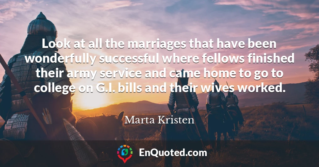 Look at all the marriages that have been wonderfully successful where fellows finished their army service and came home to go to college on G.I. bills and their wives worked.