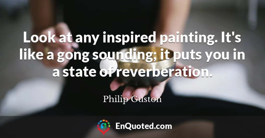 Look at any inspired painting. It's like a gong sounding; it puts you in a state of reverberation.